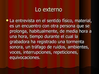 Lo externo
   La entrevista en el sentido físico, material,
    es un encuentro con otra persona que se
    prolonga, habitualmente, de media hora a
    una hora, tiempo durante el cual la
    grabadora ha registrado una tormenta
    sonora, un tráfago de ruidos, ambientes,
    voces, interrupciones, repeticiones,
    equivocaciones.
 