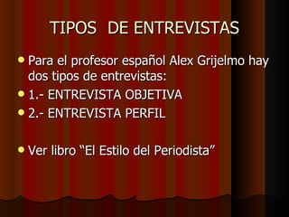 TIPOS DE ENTREVISTAS
 Para el profesor español Alex Grijelmo hay
  dos tipos de entrevistas:
 1.- ENTREVISTA OBJETIVA
 2.- ENTREVISTA PERFIL


   Ver libro “El Estilo del Periodista”
 
