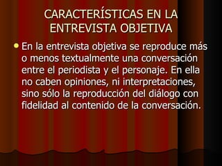 CARACTERÍSTICAS EN LA
          ENTREVISTA OBJETIVA
   En la entrevista objetiva se reproduce más
    o menos textualmente una conversación
    entre el periodista y el personaje. En ella
    no caben opiniones, ni interpretaciones,
    sino sólo la reproducción del diálogo con
    fidelidad al contenido de la conversación.
 