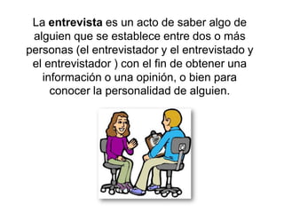 La entrevista es un acto de saber algo de
 alguien que se establece entre dos o más
personas (el entrevistador y el entrevistado y
 el entrevistador ) con el fin de obtener una
   información o una opinión, o bien para
     conocer la personalidad de alguien.
 