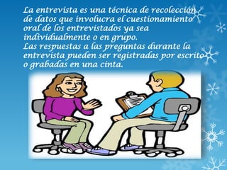 La entrevista es una técnica de recolección
de datos que involucra el cuestionamiento
oral de los entrevistados ya sea
individualmente o en grupo.
Las respuestas a las preguntas durante la
entrevista pueden ser registradas por escrito
o grabadas en una cinta.
 