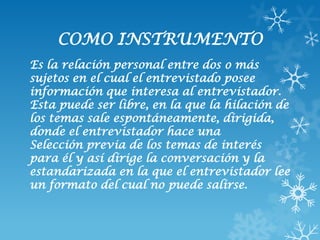 COMO INSTRUMENTO
Es la relación personal entre dos o más
sujetos en el cual el entrevistado posee
información que interesa al entrevistador.
Esta puede ser libre, en la que la hilación de
los temas sale espontáneamente, dirigida,
donde el entrevistador hace una
Selección previa de los temas de interés
para él y así dirige la conversación y la
estandarizada en la que el entrevistador lee
un formato del cual no puede salirse.
 