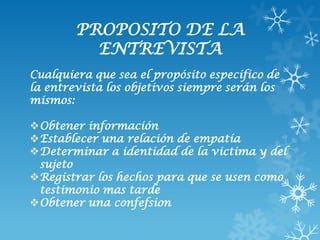 PROPOSITO DE LA
          ENTREVISTA
Cualquiera que sea el propósito especifico de
la entrevista los objetivos siempre serán los
mismos:

Obtener información
Establecer una relación de empatía
Determinar a identidad de la victima y del
 sujeto
Registrar los hechos para que se usen como
 testimonio mas tarde
Obtener una confefsion
 
