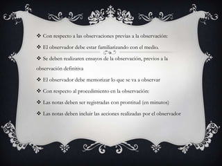  Con respecto a las observaciones previas a la observación:
 El observador debe estar familiarizando con el medio.
 Se deben realizaren ensayos de la observación, previos a la
observación definitiva
 El observador debe memorizar lo que se va a observar
 Con respecto al procedimiento en la observación:
 Las notas deben ser registradas con prontitud (en minutos)
 Las notas deben incluir las acciones realizadas por el observador
 
