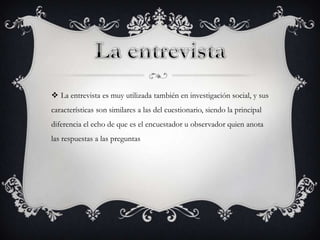  La entrevista es muy utilizada también en investigación social, y sus
características son similares a las del cuestionario, siendo la principal
diferencia el echo de que es el encuestador u observador quien anota
las respuestas a las preguntas
 