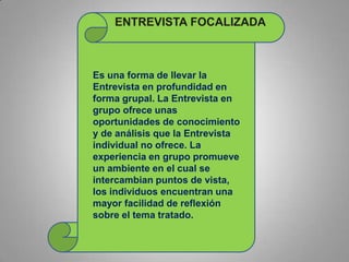 Es una forma de llevar la
Entrevista en profundidad en
forma grupal. La Entrevista en
grupo ofrece unas
oportunidades de conocimiento
y de análisis que la Entrevista
individual no ofrece. La
experiencia en grupo promueve
un ambiente en el cual se
intercambian puntos de vista,
los individuos encuentran una
mayor facilidad de reflexión
sobre el tema tratado.
ENTREVISTA FOCALIZADA
 