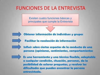FUNCIONES DE LA ENTREVISTA
Existen cuatro funciones básicas y
principales que cumple la Entrevista
Obtener información de individuos y grupos
Facilitar la recolección de información
Influir sobre ciertos aspectos de la conducta de una
persona (opiniones, sentimientos, comportamientos
Es una herramienta y una técnica flexible, adaptable
a cualquier condición, situación, personas, da la
posibilidad de aclarar preguntas, y resolver las
dificultades que pueden encontrar la persona
entrevistada.
 