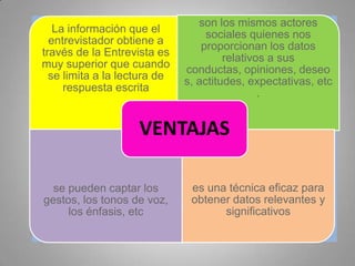 La información que el
entrevistador obtiene a
través de la Entrevista es
muy superior que cuando
se limita a la lectura de
respuesta escrita
son los mismos actores
sociales quienes nos
proporcionan los datos
relativos a sus
conductas, opiniones, deseo
s, actitudes, expectativas, etc
.
se pueden captar los
gestos, los tonos de voz,
los énfasis, etc
es una técnica eficaz para
obtener datos relevantes y
significativos
VENTAJAS
 