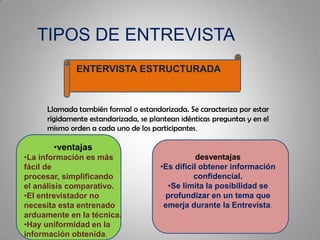 TIPOS DE ENTREVISTA
ENTERVISTA ESTRUCTURADA
Llamada también formal o estandarizada. Se caracteriza por estar
rígidamente estandarizada, se plantean idénticas preguntas y en el
mismo orden a cada uno de los participantes,
•ventajas
•La información es más
fácil de
procesar, simplificando
el análisis comparativo.
•El entrevistador no
necesita esta entrenado
arduamente en la técnica.
•Hay uniformidad en la
información obtenida.
desventajas
•Es difícil obtener información
confidencial.
•Se limita la posibilidad se
profundizar en un tema que
emerja durante la Entrevista.
 