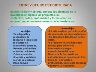 ENTREVISTA NO ESTRUCTURADA
Es más flexible y abierta, aunque los objetivos de la
investigación rigen a las preguntas, su
contenido, orden, profundidad y formulación se
encuentran por entero en manos del entrevistador.
ventajas
•Es adaptable y
susceptible de
aplicarse a toda clase
de sujetos en
situaciones diversas.
•Permite profundizar
en temas de interés.
•Orienta posibles
hipótesis y variables
cuando se exploran
áreas nuevas.
desventajas
•Es más costoso por la inversión
de tiempo de los entrevistadores.
•Se dificulta la tabulación de los
datos.
•Se requiere mucha habilidad
técnica para obtener la
información y mayor
conocimiento del tema.
Dentro de la Entrevista no
estructurada se comentarán tres
tipos de: Entrevista a
profundidad, Entrevista enfocada
y Entrevista focalizada.
 