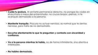 • Cuida tu postura. Al sentarte permanece derecho, no pongas los codos en
el escritorio o mesa del entrevistador, no cruces brazos, piernas, ni te
acerques demasiado a la persona.
• Mantente tranquilo. Procura no actuar nervioso, es normal que te sientas
nervioso, pero trata de no demostrarlo.
• Escucha atentamente lo que te preguntan y contesta con sinceridad y
confianza.

• Ve a la persona mientras te habla, no de forma intimidante, sino atenta e
interesada.
• No hables demasiado.

 