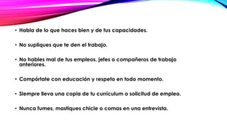 • Habla de lo que haces bien y de tus capacidades.
• No supliques que te den el trabajo.
• No hables mal de tus empleos, jefes o compañeros de trabajo
anteriores.

• Compórtate con educación y respeto en todo momento.
• Siempre lleva una copia de tu currículum o solicitud de empleo.

• Nunca fumes, mastiques chicle o comas en una entrevista.

 