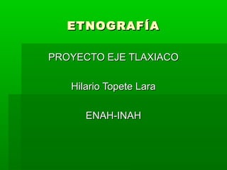 ETNOGRAFÍA
PROYECTO EJE TLAXIACO
Hilario Topete Lara
ENAH-INAH

 
