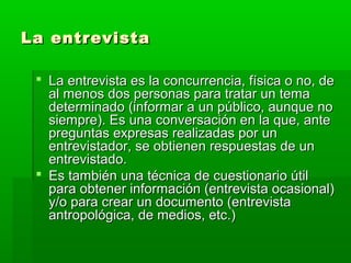 La entrevista
 La entrevista es la concurrencia, física o no, de
al menos dos personas para tratar un tema
determinado (informar a un público, aunque no
siempre). Es una conversación en la que, ante
preguntas expresas realizadas por un
entrevistador, se obtienen respuestas de un
entrevistado.
 Es también una técnica de cuestionario útil
para obtener información (entrevista ocasional)
y/o para crear un documento (entrevista
antropológica, de medios, etc.)

 