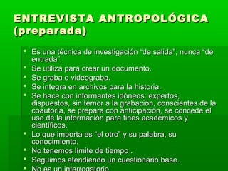 ENTREVISTA ANTROPOLÓGICA
(preparada)
 Es una técnica de investigación “de salida”, nunca “de
entrada”.
 Se utiliza para crear un documento.
 Se graba o videograba.
 Se integra en archivos para la historia.
 Se hace con informantes idóneos: expertos,
dispuestos, sin temor a la grabación, conscientes de la
coautoría, se prepara con anticipación, se concede el
uso de la información para fines académicos y
científicos.
 Lo que importa es “el otro” y su palabra, su
conocimiento.
 No tenemos límite de tiempo .
 Seguimos atendiendo un cuestionario base.


 