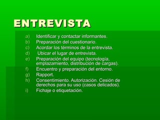 ENTREVISTA
a)
b)
c)
d)
e)
f)
g)
h)
i)

Identificar y contactar informantes.
Preparación del cuestionario.
Acordar los términos de la entrevista.
Ubicar el lugar de entrevista.
Preparación del equipo (tecnología,
emplazamiento, distribución de cargas).
Encuentro y preparación del entorno.
Rapport.
Consentimiento. Autorización. Cesión de
derechos para su uso (casos delicados).
Fichaje o etiquetación.

 