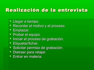 Realización de la entrevista










Llegar a tiempo.
Recordar el motivo y el proceso.
Emplazar.
Probar el equipo.
Iniciar el proceso de grabación.
Etiquetar/fichar.
Solicitar permiso de grabación.
Distraer para relajar.
Entrar en materia.

 