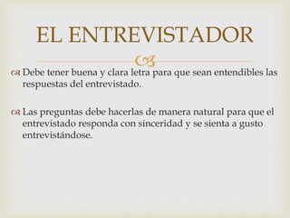 EL ENTREVISTADOR
para que sean entendibles las
 Debe tener buena y clara letra
respuestas del entrevistado.

 Las preguntas debe hacerlas de manera natural para que el
entrevistado responda con sinceridad y se sienta a gusto
entrevistándose.

 