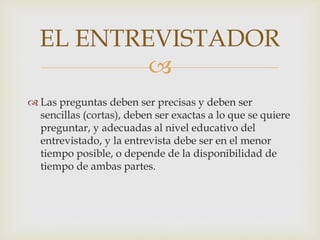 EL ENTREVISTADOR

 Las preguntas deben ser precisas y deben ser
sencillas (cortas), deben ser exactas a lo que se quiere
preguntar, y adecuadas al nivel educativo del
entrevistado, y la entrevista debe ser en el menor
tiempo posible, o depende de la disponibilidad de
tiempo de ambas partes.

 