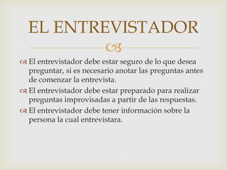 EL ENTREVISTADOR

 El entrevistador debe estar seguro de lo que desea
preguntar, si es necesario anotar las preguntas antes
de comenzar la entrevista.
 El entrevistador debe estar preparado para realizar
preguntas improvisadas a partir de las respuestas.
 El entrevistador debe tener información sobre la
persona la cual entrevistara.

 