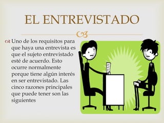 EL ENTREVISTADO

 Uno de los requisitos para
que haya una entrevista es
que el sujeto entrevistado
esté de acuerdo. Esto
ocurre normalmente
porque tiene algún interés
en ser entrevistado. Las
cinco razones principales
que puede tener son las
siguientes

 