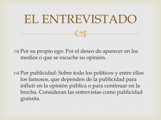 EL ENTREVISTADO

 Por su propio ego: Por el deseo de aparecer en los
medios o que se escuche su opinión.
 Por publicidad: Sobre todo los políticos y entre ellos
los famosos, que dependen de la publicidad para
influir en la opinión pública o para continuar en la
brecha. Consideran las entrevistas como publicidad
gratuita.

 