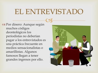 EL ENTREVISTADO

 Por dinero: Aunque según
muchos códigos
deontológicos los
periodistas no deberían
pagar a los entrevistados es
una práctica frecuente en
medios sensacionalistas o
amarillistas. Algunos
famosos llegan a tener
grandes ingresos por ello.

 