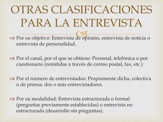 OTRAS CLASIFICACIONES
PARA LA ENTREVISTA



 Por su objetivo: Entrevista de opinión, entrevista de noticia o
entrevista de personalidad.
 Por el canal, por el que se obtiene: Personal, telefónica o por
cuestionario (remitidas a través de correo postal, fax, etc.)
 Por el número de entrevistados: Propiamente dicha, colectiva
o de prensa: dos o más entrevistadores.

 Por su modalidad: Entrevista estructurada o formal
(preguntas previamente establecidas) o entrevista no
estructurada (desarrollo sin preguntas).

 