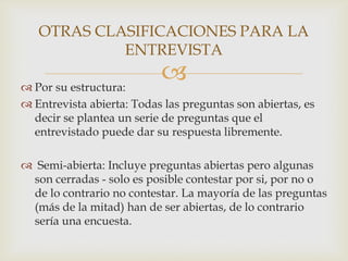 OTRAS CLASIFICACIONES PARA LA
ENTREVISTA



 Por su estructura:
 Entrevista abierta: Todas las preguntas son abiertas, es
decir se plantea un serie de preguntas que el
entrevistado puede dar su respuesta libremente.
 Semi-abierta: Incluye preguntas abiertas pero algunas
son cerradas - solo es posible contestar por si, por no o
de lo contrario no contestar. La mayoría de las preguntas
(más de la mitad) han de ser abiertas, de lo contrario
sería una encuesta.

 