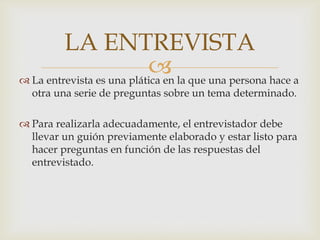 LA ENTREVISTA
 la que una persona hace a
 La entrevista es una plática en
otra una serie de preguntas sobre un tema determinado.

 Para realizarla adecuadamente, el entrevistador debe
llevar un guión previamente elaborado y estar listo para
hacer preguntas en función de las respuestas del
entrevistado.

 