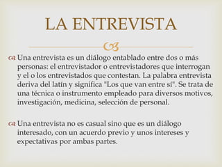 LA ENTREVISTA


 Una entrevista es un diálogo entablado entre dos o más
personas: el entrevistador o entrevistadores que interrogan
y el o los entrevistados que contestan. La palabra entrevista
deriva del latín y significa "Los que van entre sí". Se trata de
una técnica o instrumento empleado para diversos motivos,
investigación, medicina, selección de personal.
 Una entrevista no es casual sino que es un diálogo
interesado, con un acuerdo previo y unos intereses y
expectativas por ambas partes.

 