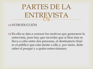 PARTES DE LA
ENTREVISTA

 INTRODUCCIÓN
 En ella se dan a conocer los motivos que generaron la
entrevista, pues hay que recordar que si bien ésta se
lleva a cabo entre dos personas, el destinatario final
es el público que está atento a ella y, por tanto, debe
saber el porqué y a quién entrevistamos.

 