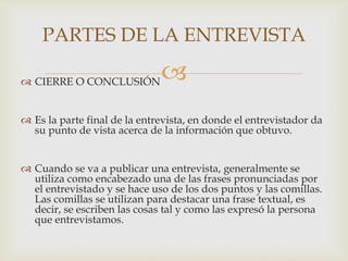 PARTES DE LA ENTREVISTA
 CIERRE O CONCLUSIÓN



 Es la parte final de la entrevista, en donde el entrevistador da
su punto de vista acerca de la información que obtuvo.
 Cuando se va a publicar una entrevista, generalmente se
utiliza como encabezado una de las frases pronunciadas por
el entrevistado y se hace uso de los dos puntos y las comillas.
Las comillas se utilizan para destacar una frase textual, es
decir, se escriben las cosas tal y como las expresó la persona
que entrevistamos.

 