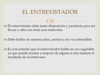 EL ENTREVISTADOR



 El entrevistador debe tener disposición y paciencia para así
llevar a cabo con éxito una entrevista.
 Debe hablar de manera clara, precisa y en voz entendible.
 Es conveniente que el entrevistador hable en voz regulable
ya que puede ayudar a mejorar de alguna u otra manera el
resultado de la entrevista.

 
