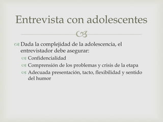 
 Dada la complejidad de la adolescencia, el
entrevistador debe asegurar:
 Confidencialidad
 Comprensión de los problemas y crisis de la etapa
 Adecuada presentación, tacto, flexibilidad y sentido
del humor
Entrevista con adolescentes
 