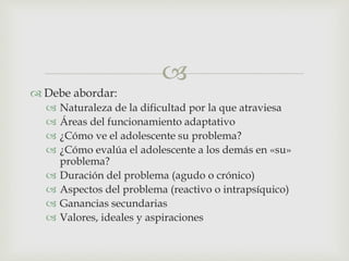 
 Debe abordar:
 Naturaleza de la dificultad por la que atraviesa
 Áreas del funcionamiento adaptativo
 ¿Cómo ve el adolescente su problema?
 ¿Cómo evalúa el adolescente a los demás en «su»
problema?
 Duración del problema (agudo o crónico)
 Aspectos del problema (reactivo o intrapsíquico)
 Ganancias secundarias
 Valores, ideales y aspiraciones
 