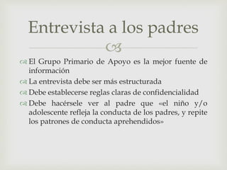 
 El Grupo Primario de Apoyo es la mejor fuente de
información
 La entrevista debe ser más estructurada
 Debe establecerse reglas claras de confidencialidad
 Debe hacérsele ver al padre que «el niño y/o
adolescente refleja la conducta de los padres, y repite
los patrones de conducta aprehendidos»
Entrevista a los padres
 