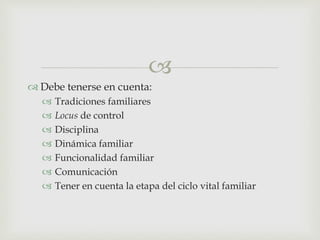 
 Debe tenerse en cuenta:
 Tradiciones familiares
 Locus de control
 Disciplina
 Dinámica familiar
 Funcionalidad familiar
 Comunicación
 Tener en cuenta la etapa del ciclo vital familiar
 