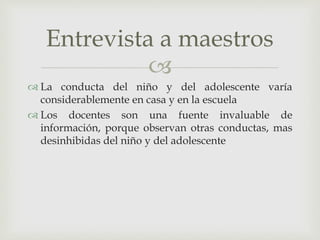 
 La conducta del niño y del adolescente varía
considerablemente en casa y en la escuela
 Los docentes son una fuente invaluable de
información, porque observan otras conductas, mas
desinhibidas del niño y del adolescente
Entrevista a maestros
 