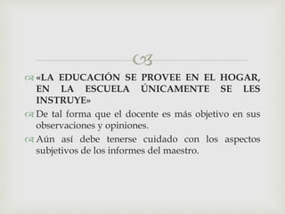 
 «LA EDUCACIÓN SE PROVEE EN EL HOGAR,
EN LA ESCUELA ÚNICAMENTE SE LES
INSTRUYE»
 De tal forma que el docente es más objetivo en sus
observaciones y opiniones.
 Aún así debe tenerse cuidado con los aspectos
subjetivos de los informes del maestro.
 