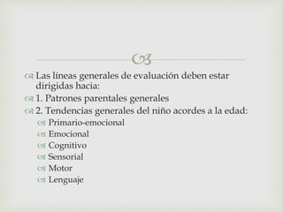 
 Las líneas generales de evaluación deben estar
dirigidas hacia:
 1. Patrones parentales generales
 2. Tendencias generales del niño acordes a la edad:
 Primario-emocional
 Emocional
 Cognitivo
 Sensorial
 Motor
 Lenguaje
 