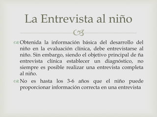 
 Obtenida la información básica del desarrollo del
niño en la evaluación clínica, debe entrevistarse al
niño. Sin embargo, siendo el objetivo principal de ña
entrevista clínica establecer un diagnóstico, no
siempre es posible realizar una entrevista completa
al niño.
 No es hasta los 3-6 años que el niño puede
proporcionar información correcta en una entrevista
La Entrevista al niño
 