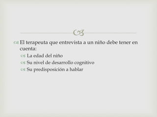 
 El terapeuta que entrevista a un niño debe tener en
cuenta:
 La edad del niño
 Su nivel de desarrollo cognitivo
 Su predisposición a hablar
 