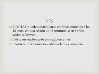 
 El MHAF puede desarrollarse en niños entre los 6 los
12 años, en una sesión de 45 minutos, o en varias
sesiones breves
 Existe un suplemente para adolescentes
 Requiere una formación adecuada y experiencia
 