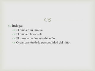
 Indaga:
 El niño en su familia
 El niño en la escuela
 El mundo de fantasía del niño
 Organización de la personalidad del niño
 