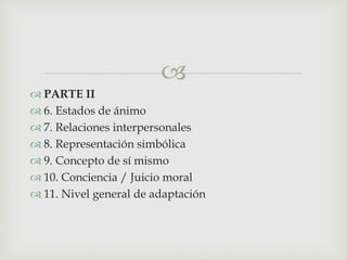 
 PARTE II
 6. Estados de ánimo
 7. Relaciones interpersonales
 8. Representación simbólica
 9. Concepto de sí mismo
 10. Conciencia / Juicio moral
 11. Nivel general de adaptación
 