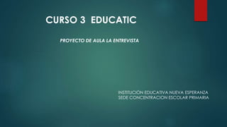PROYECTO DE AULA LA ENTREVISTA
INSTITUCIÓN EDUCATIVA NUEVA ESPERANZA
SEDE CONCENTRACION ESCOLAR PRIMARIA
CURSO 3 EDUCATIC
 