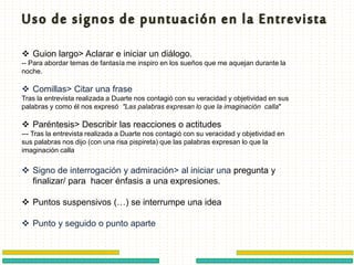  Guion largo> Aclarar e iniciar un diálogo.
-- Para abordar temas de fantasía me inspiro en los sueños que me aquejan durante la
noche.
 Comillas> Citar una frase
Tras la entrevista realizada a Duarte nos contagió con su veracidad y objetividad en sus
palabras y como él nos expresó "Las palabras expresan lo que la imaginación calla"
 Paréntesis> Describir las reacciones o actitudes
--- Tras la entrevista realizada a Duarte nos contagió con su veracidad y objetividad en
sus palabras nos dijo (con una risa pispireta) que las palabras expresan lo que la
imaginación calla
 Signo de interrogación y admiración> al iniciar una pregunta y
finalizar/ para hacer énfasis a una expresiones.
 Puntos suspensivos (…) se interrumpe una idea
 Punto y seguido o punto aparte
 