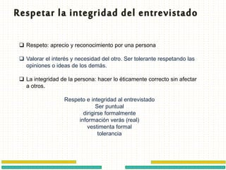  Respeto: aprecio y reconocimiento por una persona
 Valorar el interés y necesidad del otro. Ser tolerante respetando las
opiniones o ideas de los demás.
 La integridad de la persona: hacer lo éticamente correcto sin afectar
a otros.
Respeto e integridad al entrevistado
Ser puntual
dirigirse formalmente
información verás (real)
vestimenta formal
tolerancia
 