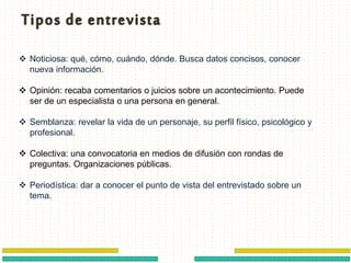  Noticiosa: qué, cómo, cuándo, dónde. Busca datos concisos, conocer
nueva información.
 Opinión: recaba comentarios o juicios sobre un acontecimiento. Puede
ser de un especialista o una persona en general.
 Semblanza: revelar la vida de un personaje, su perfil físico, psicológico y
profesional.
 Colectiva: una convocatoria en medios de difusión con rondas de
preguntas. Organizaciones públicas.
 Periodística: dar a conocer el punto de vista del entrevistado sobre un
tema.
 